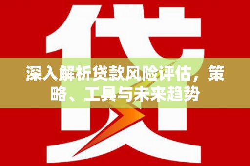 玉树深入解析贷款风险评估，策略、工具与未来趋势