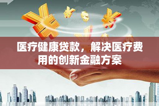 玉树医疗健康贷款，解决医疗费用的创新金融方案